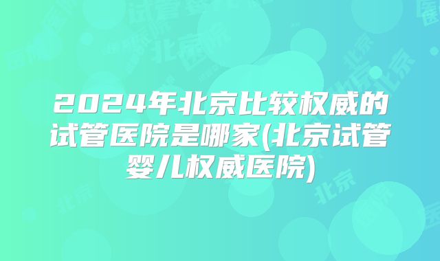 2024年北京比较权威的试管医院是哪家(北京试管婴儿权威医院)