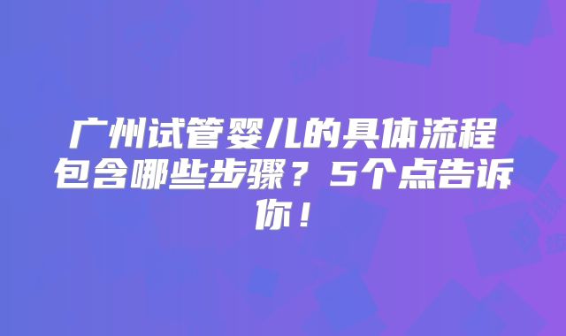 广州试管婴儿的具体流程包含哪些步骤?5个点告诉你!