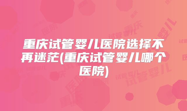 重庆试管婴儿医院选择不再迷茫(重庆试管婴儿哪个医院)