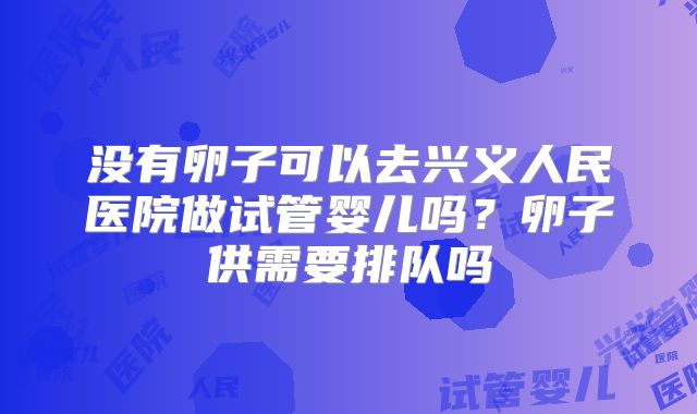 没有卵子可以去兴义人民医院做试管婴儿吗?卵子供需要排队吗