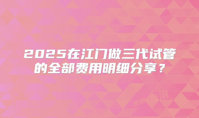 2025在江门做三代试管的全部费用明细分享?