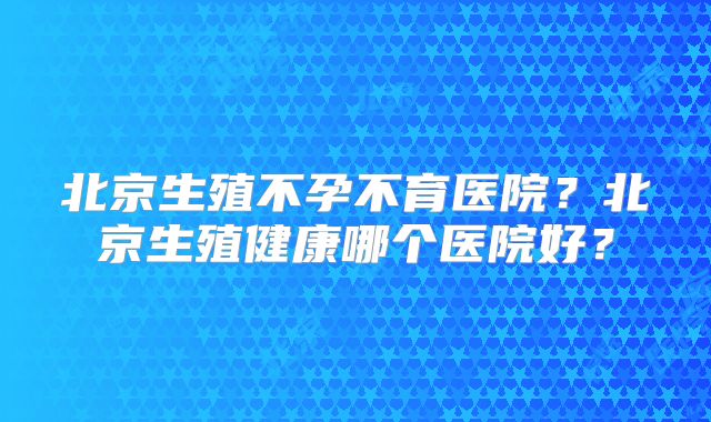北京生殖不孕不育医院?北京生殖健康哪个医院好?