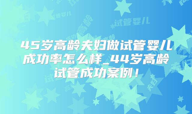 45岁高龄夫妇做试管婴儿成功率怎么样_44岁高龄试管成功案例!