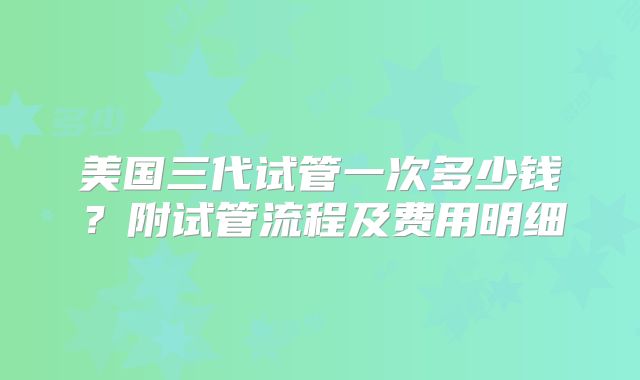 美国三代试管一次多少钱?附试管流程及费用明细
