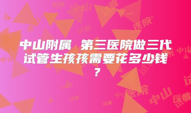 中山附属 第三医院做三代试管生孩孩需要花多少钱？