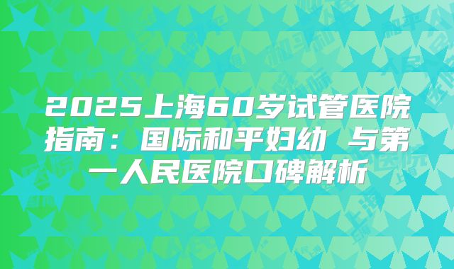 2025上海60岁试管医院指南：国际和平妇幼 与第一人民医院口碑解析