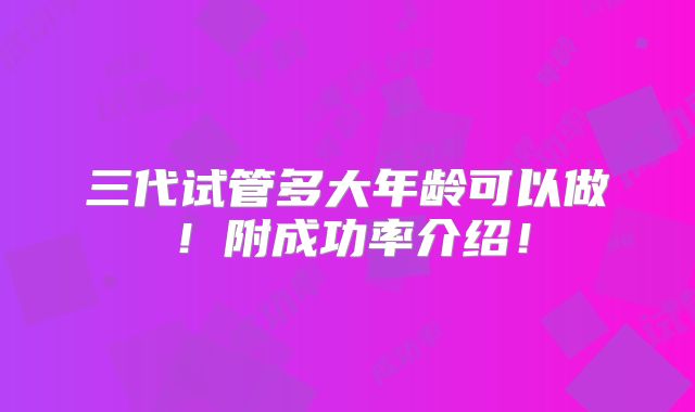 三代试管多大年龄可以做!附成功率介绍!