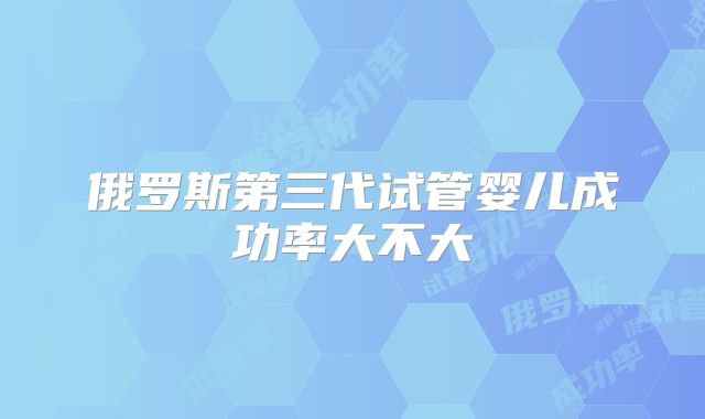 俄罗斯第三代试管婴儿成功率大不大