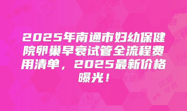 2025年南通市妇幼保健院卵巢早衰试管全流程费用清单，2025最新价格曝光！