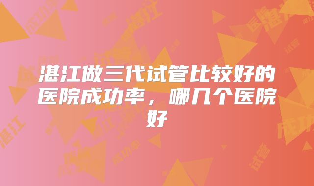 湛江做三代试管比较好的医院成功率，哪几个医院好
