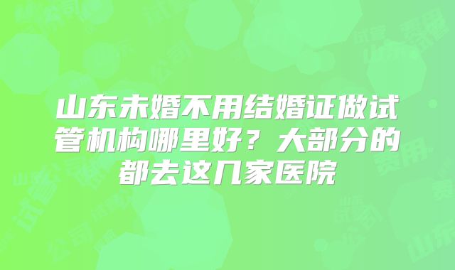 山东未婚不用结婚证做试管机构哪里好？大部分的都去这几家医院