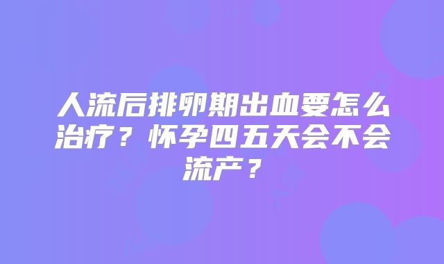 人流后排卵期出血要怎么治疗?怀孕四五天会不会流产?
