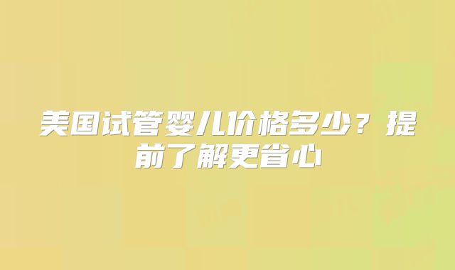 美国试管婴儿价格多少？提前了解更省心