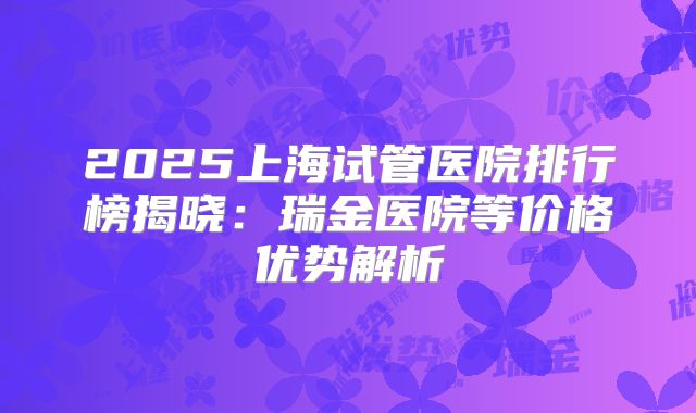 2025上海试管医院排行榜揭晓：瑞金医院等价格优势解析