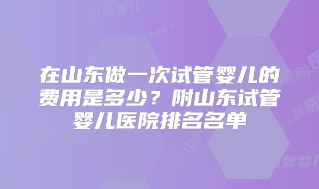 在山东做一次试管婴儿的费用是多少？附山东试管婴儿医院排名名单