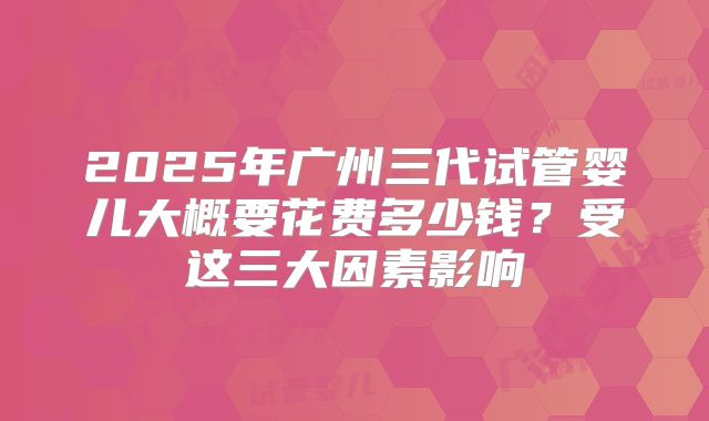 2025年广州三代试管婴儿大概要花费多少钱？受这三大因素影响
