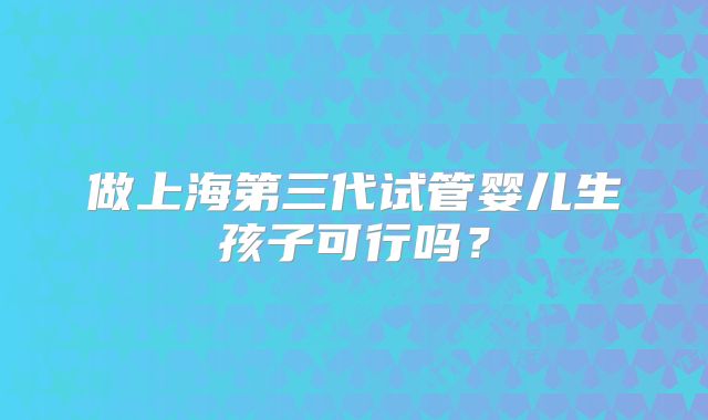 做上海第三代试管婴儿生孩子可行吗？