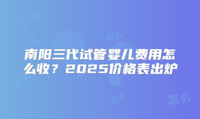 南阳三代试管婴儿费用怎么收？2025价格表出炉