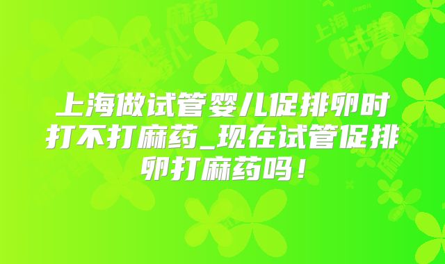 上海做试管婴儿促排卵时打不打麻药_现在试管促排卵打麻药吗！