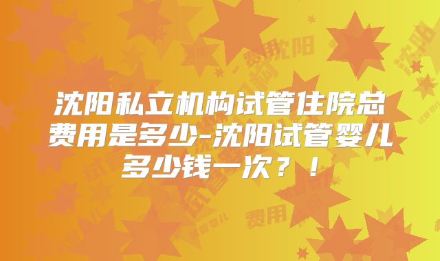 沈阳私立机构试管住院总费用是多少-沈阳试管婴儿多少钱一次？！