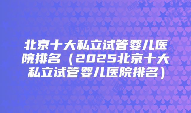 北京十大私立试管婴儿医院排名（2025北京十大私立试管婴儿医院排名）