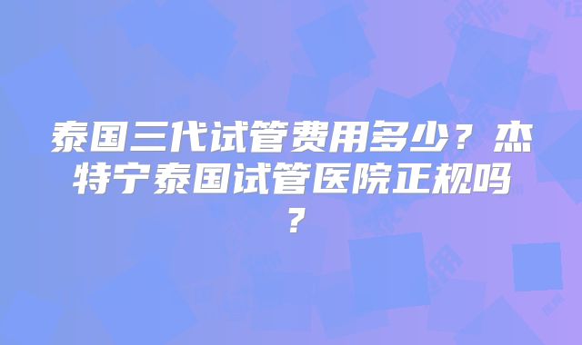 泰国三代试管费用多少?杰特宁泰国试管医院正规吗?