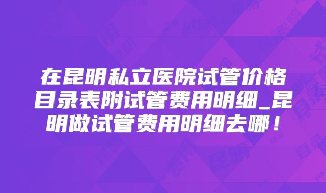 在昆明私立医院试管价格目录表附试管费用明细_昆明做试管费用明细去哪！