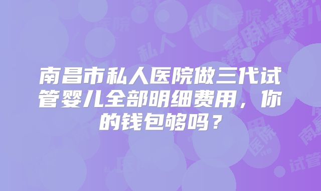 南昌市私人医院做三代试管婴儿全部明细费用,你的钱包够吗?