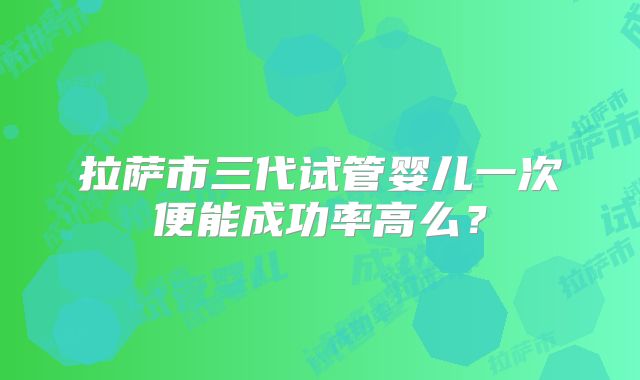 拉萨市三代试管婴儿一次便能成功率高么?