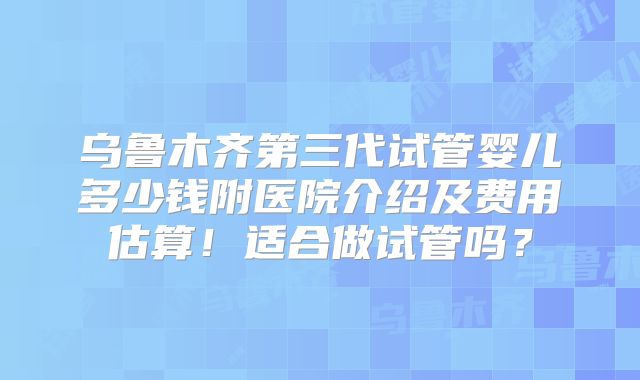 乌鲁木齐第三代试管婴儿多少钱附医院介绍及费用估算！适合做试管吗？