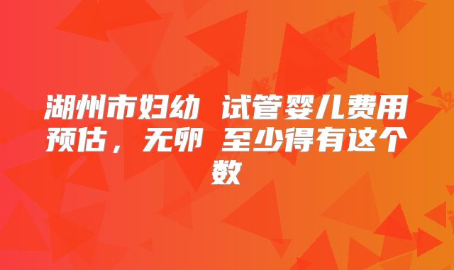 湖州市妇幼 试管婴儿费用预估，无卵�至少得有这个数