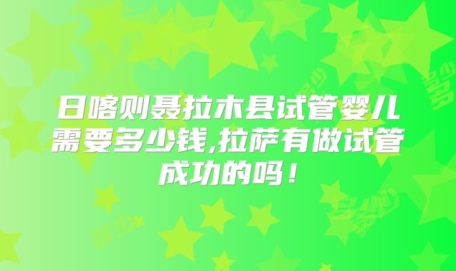 日喀则聂拉木县试管婴儿需要多少钱,拉萨有做试管成功的吗！