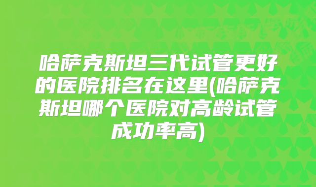 哈萨克斯坦三代试管更好的医院排名在这里(哈萨克斯坦哪个医院对高龄试管成功率高)