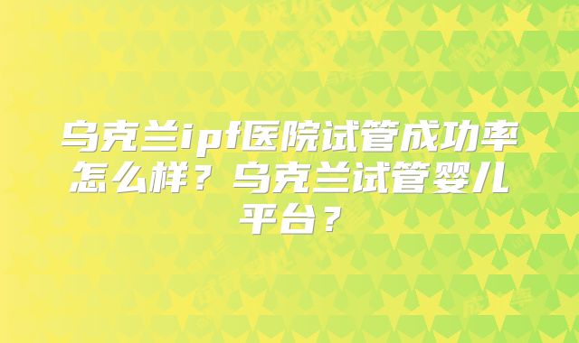 乌克兰ipf医院试管成功率怎么样？乌克兰试管婴儿平台？