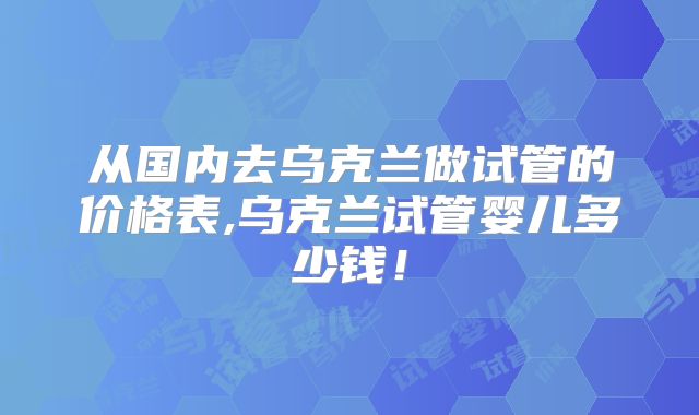 从国内去乌克兰做试管的价格表,乌克兰试管婴儿多少钱!