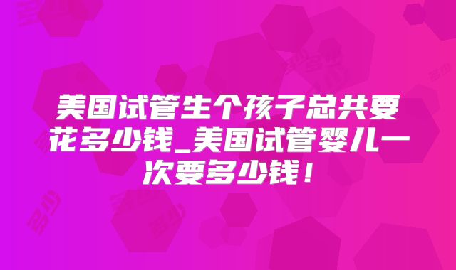 美国试管生个孩子总共要花多少钱_美国试管婴儿一次要多少钱！