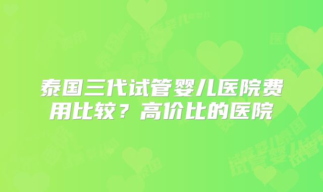 泰国三代试管婴儿医院费用比较？高价比的医院