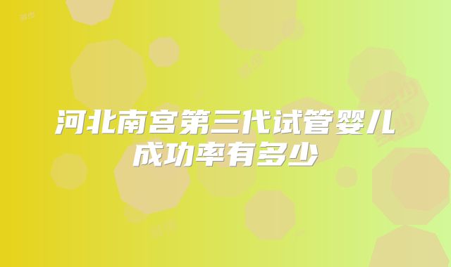 河北南宫第三代试管婴儿成功率有多少