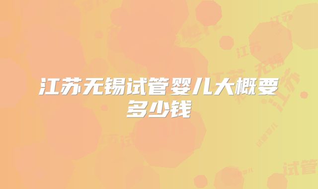 江苏无锡试管婴儿大概要多少钱