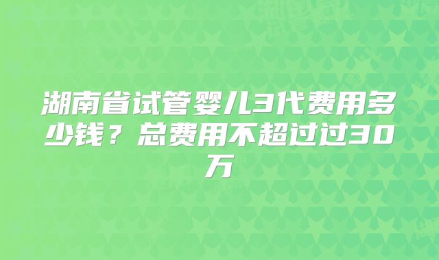 湖南省试管婴儿3代费用多少钱？总费用不超过过30万