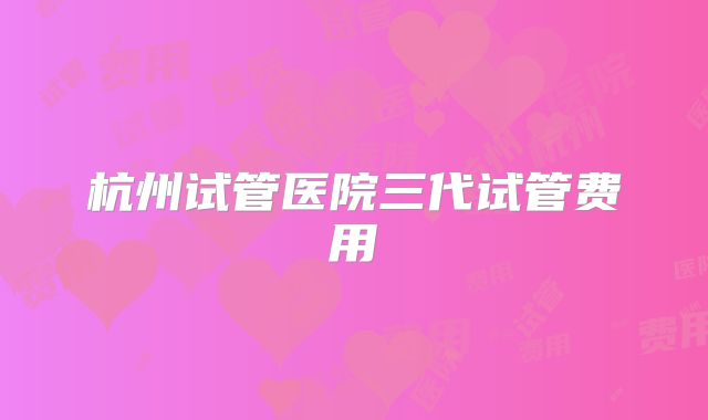 杭州试管医院三代试管费用