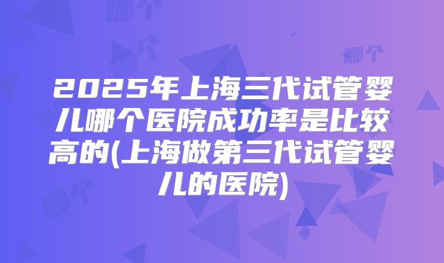 2025年上海三代试管婴儿哪个医院成功率是比较高的(上海做第三代试管婴儿的医院)