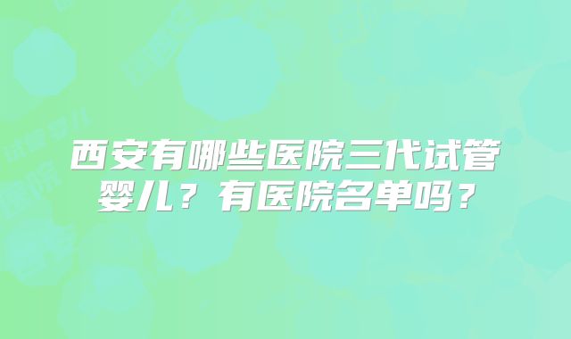 西安有哪些医院三代试管婴儿？有医院名单吗？