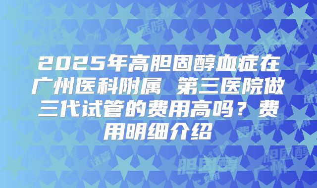 2025年高胆固醇血症在广州医科附属 第三医院做三代试管的费用高吗？费用明细介绍