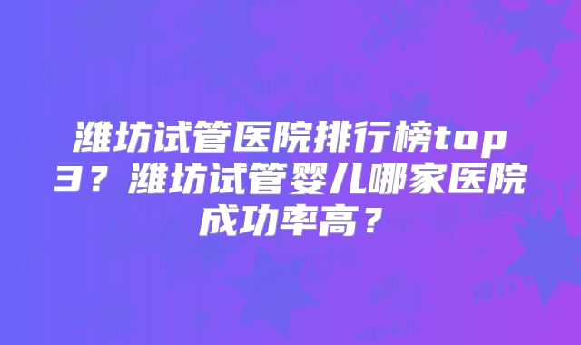 潍坊试管医院排行榜top3？潍坊试管婴儿哪家医院成功率高？