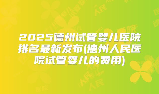 2025德州试管婴儿医院排名最新发布(德州人民医院试管婴儿的费用)