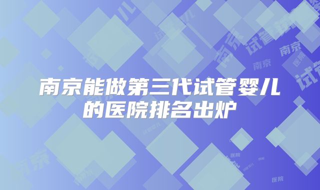 南京能做第三代试管婴儿的医院排名出炉