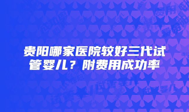 贵阳哪家医院较好三代试管婴儿?附费用成功率