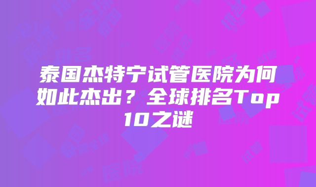 泰国杰特宁试管医院为何如此杰出?全球排名Top10之谜