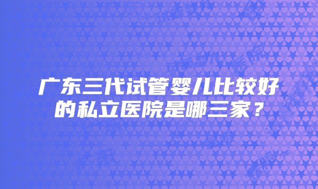 广东三代试管婴儿比较好的私立医院是哪三家？